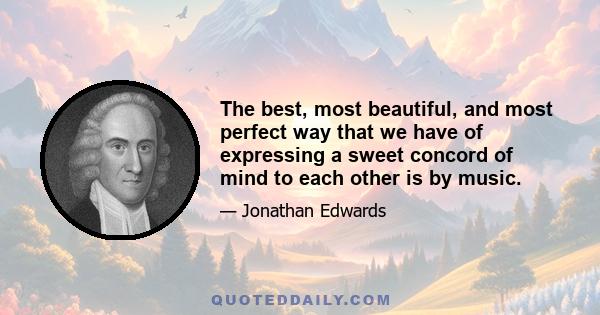 The best, most beautiful, and most perfect way that we have of expressing a sweet concord of mind to each other is by music.