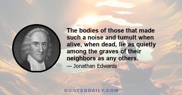 The bodies of those that made such a noise and tumult when alive, when dead, lie as quietly among the graves of their neighbors as any others.