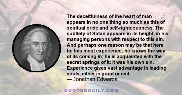 The deceitfulness of the heart of man appears in no one thing so much as this of spiritual pride and self-righteousness. The subtlety of Satan appears in its height, in his managing persons with respect to this sin. And 