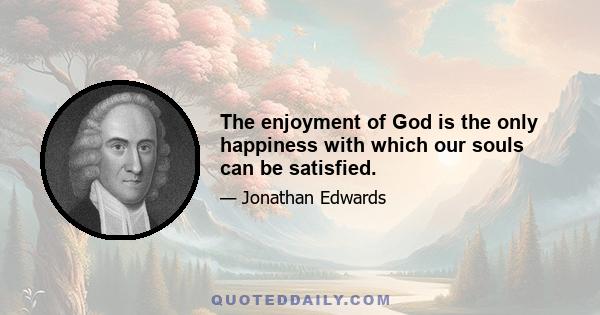 The enjoyment of God is the only happiness with which our souls can be satisfied.