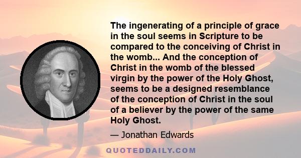 The ingenerating of a principle of grace in the soul seems in Scripture to be compared to the conceiving of Christ in the womb... And the conception of Christ in the womb of the blessed virgin by the power of the Holy