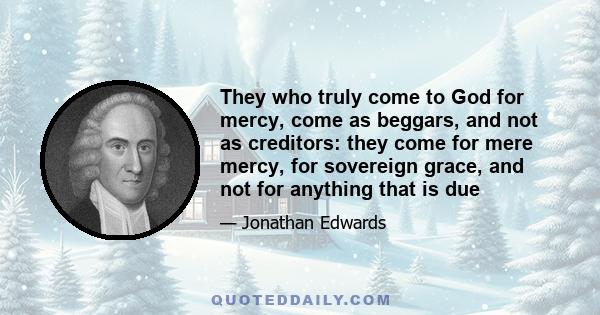 They who truly come to God for mercy, come as beggars, and not as creditors: they come for mere mercy, for sovereign grace, and not for anything that is due