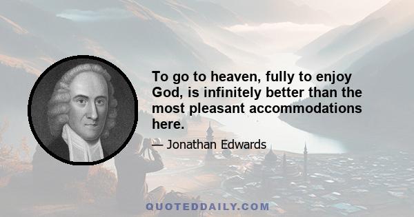 To go to heaven, fully to enjoy God, is infinitely better than the most pleasant accommodations here.