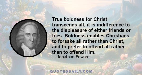 True boldness for Christ transcends all, it is indifference to the displeasure of either friends or foes. Boldness enables Christians to forsake all rather than Christ, and to prefer to offend all rather than to offend