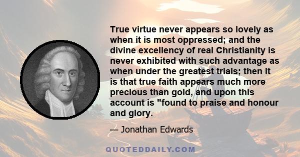 True virtue never appears so lovely as when it is most oppressed; and the divine excellency of real Christianity is never exhibited with such advantage as when under the greatest trials; then it is that true faith