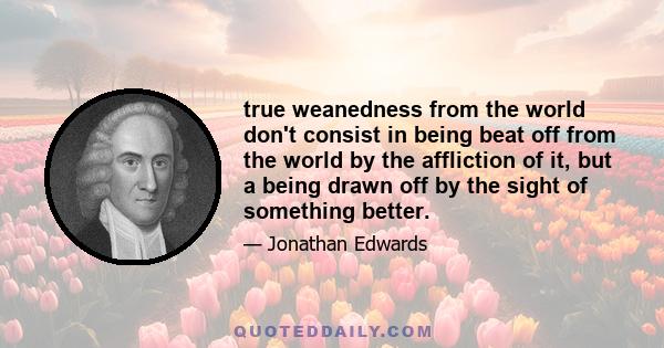 true weanedness from the world don't consist in being beat off from the world by the affliction of it, but a being drawn off by the sight of something better.