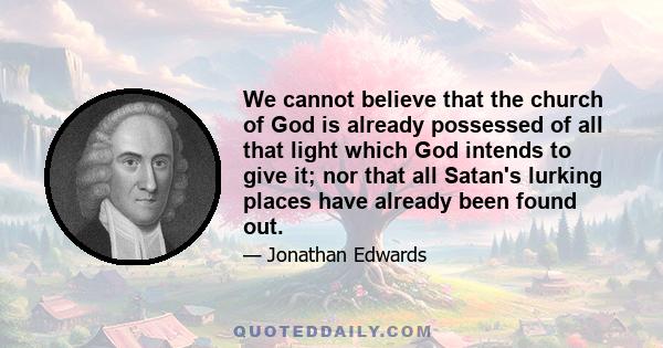 We cannot believe that the church of God is already possessed of all that light which God intends to give it; nor that all Satan's lurking places have already been found out.