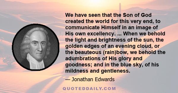 We have seen that the Son of God created the world for this very end, to communicate Himself in an image of His own excellency. ... When we behold the light and brightness of the sun, the golden edges of an evening