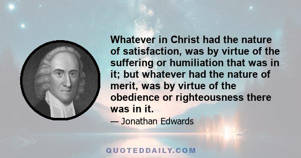 Whatever in Christ had the nature of satisfaction, was by virtue of the suffering or humiliation that was in it; but whatever had the nature of merit, was by virtue of the obedience or righteousness there was in it.