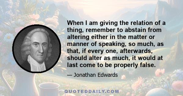 When I am giving the relation of a thing, remember to abstain from altering either in the matter or manner of speaking, so much, as that, if every one, afterwards, should alter as much, it would at last come to be