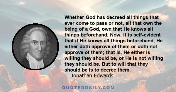 Whether God has decreed all things that ever come to pass or not, all that own the being of a God, own that He knows all things beforehand. Now, it is self-evident that if He knows all things beforehand, He either doth