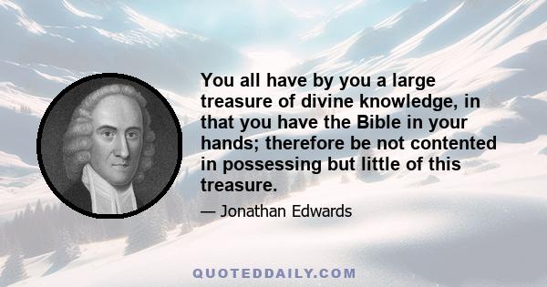 You all have by you a large treasure of divine knowledge, in that you have the Bible in your hands; therefore be not contented in possessing but little of this treasure.