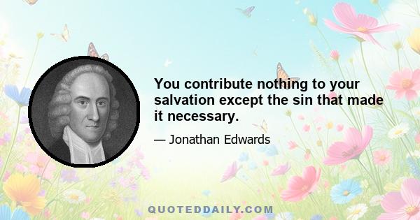 You contribute nothing to your salvation except the sin that made it necessary.