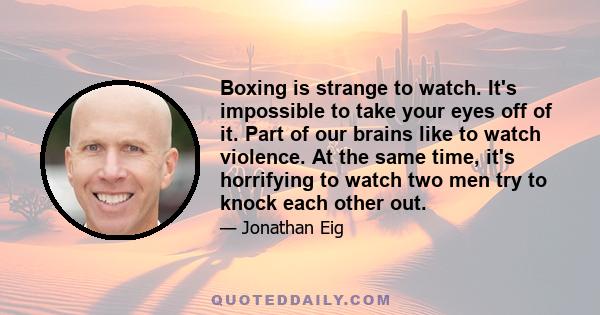 Boxing is strange to watch. It's impossible to take your eyes off of it. Part of our brains like to watch violence. At the same time, it's horrifying to watch two men try to knock each other out.