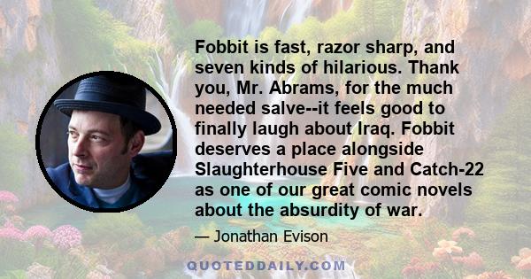 Fobbit is fast, razor sharp, and seven kinds of hilarious. Thank you, Mr. Abrams, for the much needed salve--it feels good to finally laugh about Iraq. Fobbit deserves a place alongside Slaughterhouse Five and Catch-22