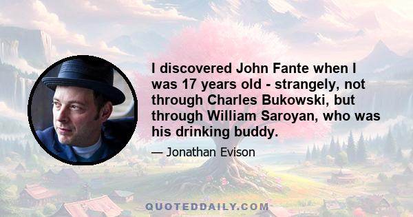 I discovered John Fante when I was 17 years old - strangely, not through Charles Bukowski, but through William Saroyan, who was his drinking buddy.