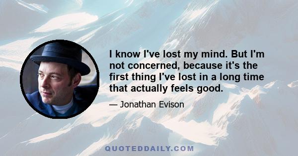 I know I've lost my mind. But I'm not concerned, because it's the first thing I've lost in a long time that actually feels good.