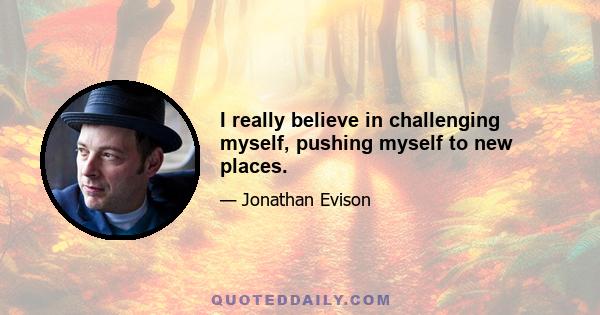 I really believe in challenging myself, pushing myself to new places.