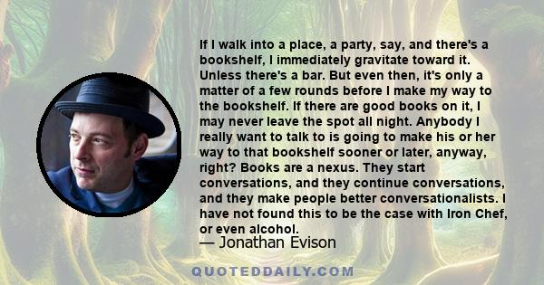 If I walk into a place, a party, say, and there's a bookshelf, I immediately gravitate toward it. Unless there's a bar. But even then, it's only a matter of a few rounds before I make my way to the bookshelf. If there