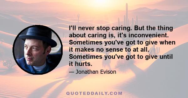 I'll never stop caring. But the thing about caring is, it's inconvenient. Sometimes you've got to give when it makes no sense to at all. Sometimes you've got to give until it hurts.