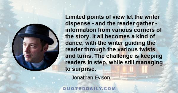 Limited points of view let the writer dispense - and the reader gather - information from various corners of the story. It all becomes a kind of dance, with the writer guiding the reader through the various twists and