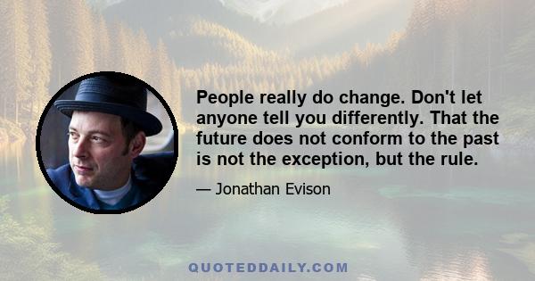 People really do change. Don't let anyone tell you differently. That the future does not conform to the past is not the exception, but the rule.