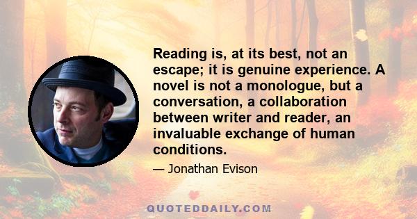 Reading is, at its best, not an escape; it is genuine experience. A novel is not a monologue, but a conversation, a collaboration between writer and reader, an invaluable exchange of human conditions.