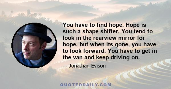 You have to find hope. Hope is such a shape shifter. You tend to look in the rearview mirror for hope, but when its gone, you have to look forward. You have to get in the van and keep driving on.