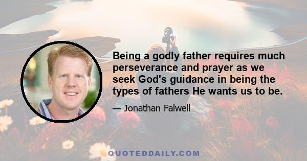 Being a godly father requires much perseverance and prayer as we seek God's guidance in being the types of fathers He wants us to be.