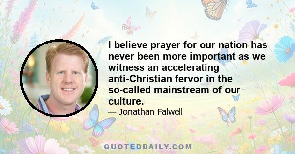 I believe prayer for our nation has never been more important as we witness an accelerating anti-Christian fervor in the so-called mainstream of our culture.