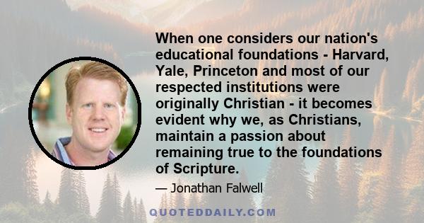 When one considers our nation's educational foundations - Harvard, Yale, Princeton and most of our respected institutions were originally Christian - it becomes evident why we, as Christians, maintain a passion about