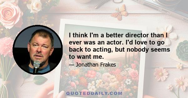 I think I'm a better director than I ever was an actor. I'd love to go back to acting, but nobody seems to want me.