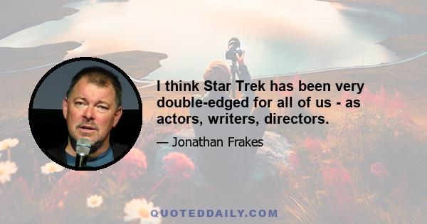 I think Star Trek has been very double-edged for all of us - as actors, writers, directors.