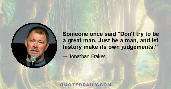 Someone once said Don't try to be a great man. Just be a man, and let history make its own judgements.