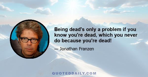 Being dead's only a problem if you know you're dead, which you never do because you're dead!