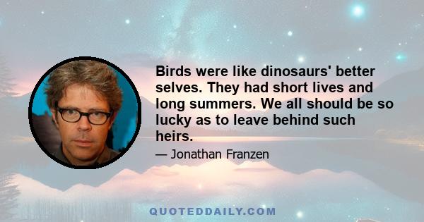 Birds were like dinosaurs' better selves. They had short lives and long summers. We all should be so lucky as to leave behind such heirs.