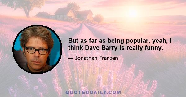 But as far as being popular, yeah, I think Dave Barry is really funny.