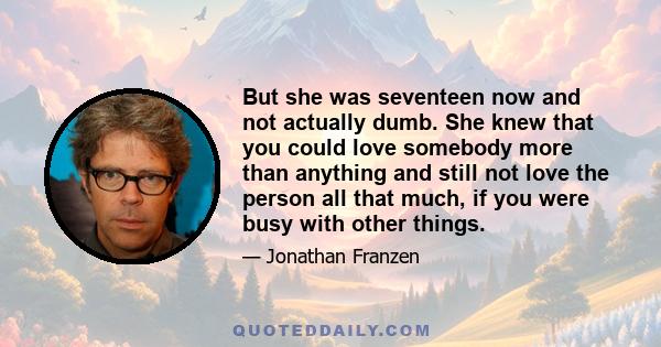 But she was seventeen now and not actually dumb. She knew that you could love somebody more than anything and still not love the person all that much, if you were busy with other things.