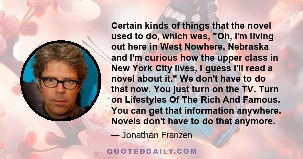 Certain kinds of things that the novel used to do, which was, Oh, I'm living out here in West Nowhere, Nebraska and I'm curious how the upper class in New York City lives, I guess I'll read a novel about it. We don't