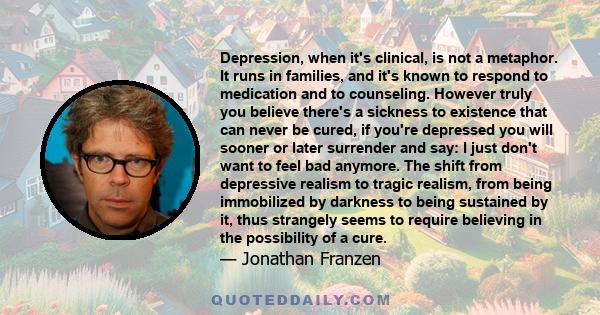 Depression, when it's clinical, is not a metaphor. It runs in families, and it's known to respond to medication and to counseling. However truly you believe there's a sickness to existence that can never be cured, if