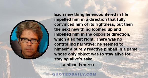 Each new thing he encountered in life impelled him in a direction that fully convinced him of its rightness, but then the next new thing loomed up and impelled him in the opposite direction, which also felt right. There 