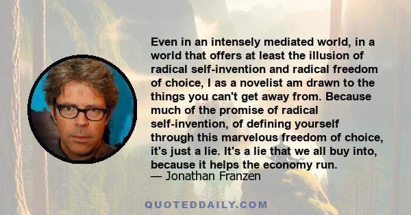 Even in an intensely mediated world, in a world that offers at least the illusion of radical self-invention and radical freedom of choice, I as a novelist am drawn to the things you can't get away from. Because much of