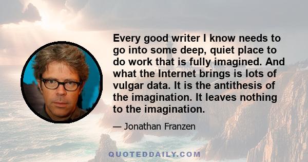 Every good writer I know needs to go into some deep, quiet place to do work that is fully imagined. And what the Internet brings is lots of vulgar data. It is the antithesis of the imagination. It leaves nothing to the