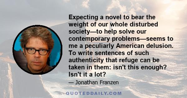 Expecting a novel to bear the weight of our whole disturbed society—to help solve our contemporary problems—seems to me a peculiarly American delusion. To write sentences of such authenticity that refuge can be taken in 