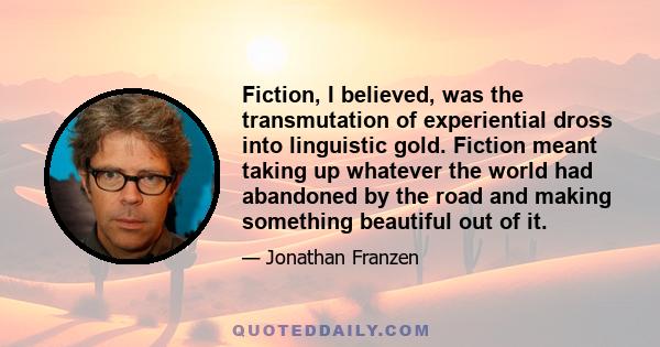 Fiction, I believed, was the transmutation of experiential dross into linguistic gold. Fiction meant taking up whatever the world had abandoned by the road and making something beautiful out of it.