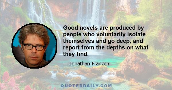 Good novels are produced by people who voluntarily isolate themselves and go deep, and report from the depths on what they find.