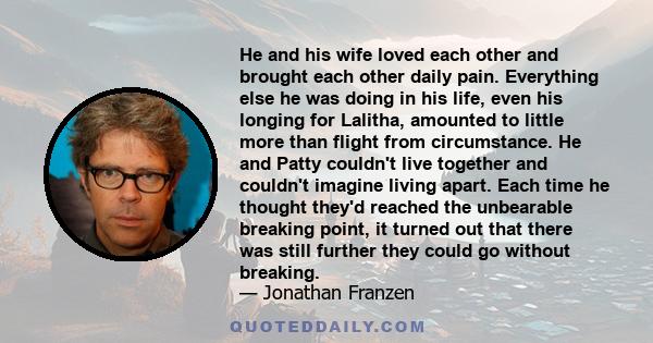 He and his wife loved each other and brought each other daily pain. Everything else he was doing in his life, even his longing for Lalitha, amounted to little more than flight from circumstance. He and Patty couldn't