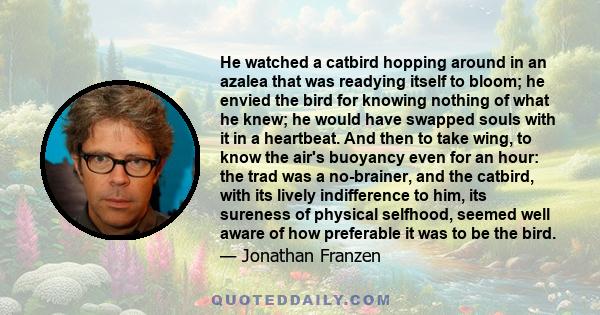 He watched a catbird hopping around in an azalea that was readying itself to bloom; he envied the bird for knowing nothing of what he knew; he would have swapped souls with it in a heartbeat. And then to take wing, to