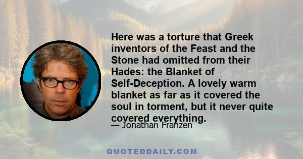 Here was a torture that Greek inventors of the Feast and the Stone had omitted from their Hades: the Blanket of Self-Deception. A lovely warm blanket as far as it covered the soul in torment, but it never quite covered