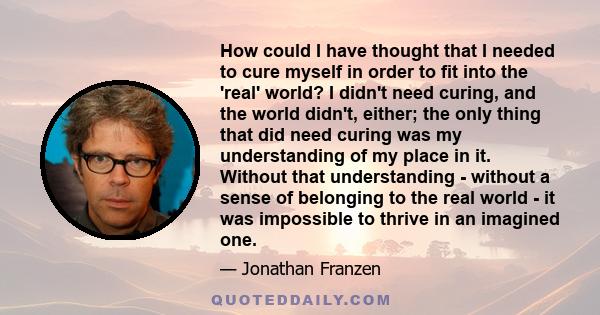 How could I have thought that I needed to cure myself in order to fit into the 'real' world? I didn't need curing, and the world didn't, either; the only thing that did need curing was my understanding of my place in